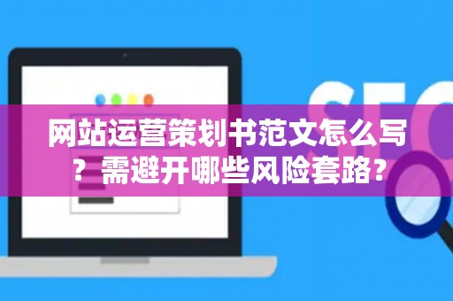 网站运营策划书范文怎么写？需避开哪些风险套路？