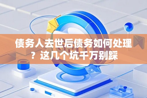 债务人去世后债务如何处理？这几个坑千万别踩